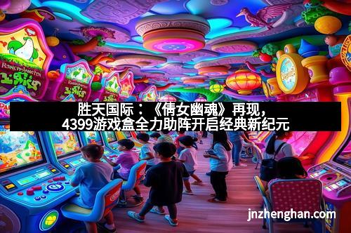 胜天国际：《倩女幽魂》再现，4399游戏盒全力助阵开启经典新纪元